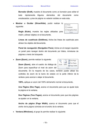Universidad Técnica de Machala Microsoft Word Introducción 
Borrador (Draft), muestra el documento como un borrador para editar el 
texto rápidamente. Algunos elementos del documento como 
encabezados y pies de página no estarán visibles en esta vista. 
 Mostrar u Ocultar (Show/Hide), podrá realizar lo 
- 19 - 
siguiente: 
Regla (Ruler), muestra las reglas utilizadas para 
medir y alinear objetos en el documento. 
Líneas de cuadrícula (Gridlines), Activa las líneas de cuadrícula para 
alinear los objetos del documento. 
Panel de navegación (Navigation Pane), Activa en el margen izquierdo 
un panel para navegar dentro del documento por títulos, miniaturas de 
páginas o menú de búsqueda. 
 Zoom (Zoom), permite realizar lo siguiente: 
Zoom (Zoom), abre el cuadro de diálogo de 
Zoom para especificar el nivel de zoom del 
documento. En la mayoría de los casos, también puede utilizar los 
controles de zoom de la barra de estado en la parte inferior de la 
ventana para acercar o alejar el documento. 
100%, aplique un zoom del 100% del tamaño normal al documento. 
Una Página (One Page), acerca el documento para que se ajuste toda 
la página en la ventana. 
Dos Páginas (Two Pages), acerca el documento para que dos páginas 
se ajusten en la ventana. 
Ancho de página (Page Width), acerca el documento para que el 
ancho de la página coincida con el ancho de la ventana. 
 Ventana (Windows), el grupo le permite realizar lo siguiente: 
 