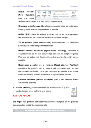 Universidad Técnica de Machala Microsoft Word Introducción 
Nueva ventana 
(New Window), 
abre una nueva 
ventana que contenga una vista del documento actual. 
Organizar todo (Arrange All), coloca en mosaico todas las ventanas de 
los programas abiertos en paralelo en la pantalla. 
Dividir (Split), divide la ventana actual en dos partes para que pueda 
ver las diferentes secciones del documento al mismo tiempo. 
Ver en paralelo (View Side by Side), muestra los dos documentos en 
paralelo para poder comparar el contenido. 
Desplazamiento Sincrónico (Synchrorous Scrolling), Sincroniza el 
desplazamiento de los dos documentos para que se desplacen juntos. 
Para que se active esta función debe activar primero la opción Ver en 
paralelo. 
Restablecer posición de la ventana (Reset Window Posititon), 
restablece la posición de la ventana del documento que se está 
comparando en paralelo para que compartan la pantalla. Para activar 
esta característica primero debe activar la opción Ver en paralelo. 
Cambiar ventanas (Switch Windows), pasa a una ventana abierta 
actualmente diferente. 
 Macros (Macros), permite ver la lista de macros desde la que se 
puede ejecutar, crear o eliminar una macro. 
- 20 - 
1.2.9 LAS REGLAS 
Las reglas nos permiten establecer tabulaciones y sangrías en los párrafos 
seleccionados, colocar los márgenes, etc. 
 