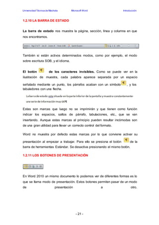 Universidad Técnica de Machala Microsoft Word Introducción 
- 21 - 
1.2.10 LA BARRA DE ESTADO 
La barra de estado nos muestra la página, sección, línea y columna en que 
nos encontramos. 
También si están activos determinados modos, como por ejemplo, el modo 
sobre escritura SOB, y el idioma. 
El botón de los caracteres invisibles. Como se puede ver en la 
ilustración de muestra, cada palabra aparece separada por un espacio 
señalado mediante un punto, los párrafos acaban con un símbolo , y los 
tabuladores con una flecha. 
Estas son marcas que luego no se imprimirán y que tienen como función 
indicar los espacios, saltos de párrafo, tabulaciones, etc., que se van 
insertando. Aunque estas marcas al principio pueden resultar incómodas son 
de una gran utilidad para llevar un correcto control del formato. 
Word no muestra por defecto estas marcas por lo que conviene activar su 
presentación al empezar a trabajar. Para ello se presiona el botón de la 
barra de herramientas Estándar. Se desactiva presionando el mismo botón. 
1.2.11 LOS BOTONES DE PRESENTACIÓN 
En Word 2010 un mismo documento lo podemos ver de diferentes formas es lo 
que se llama modo de presentación. Estos botones permiten pasar de un modo 
de presentación a otro. 
 