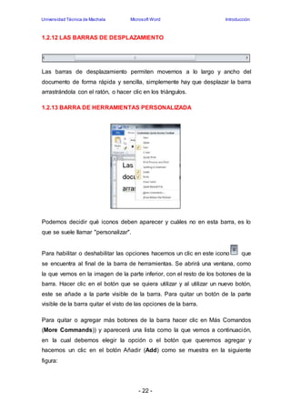 Universidad Técnica de Machala Microsoft Word Introducción 
1.2.12 LAS BARRAS DE DESPLAZAMIENTO 
Las barras de desplazamiento permiten movernos a lo largo y ancho del 
documento de forma rápida y sencilla, simplemente hay que desplazar la barra 
arrastrándola con el ratón, o hacer clic en los triángulos. 
1.2.13 BARRA DE HERRAMIENTAS PERSONALIZADA 
Podemos decidir qué iconos deben aparecer y cuáles no en esta barra, es lo 
que se suele llamar "personalizar". 
Para habilitar o deshabilitar las opciones hacemos un clic en este icono que 
se encuentra al final de la barra de herramientas. Se abrirá una ventana, como 
la que vemos en la imagen de la parte inferior, con el resto de los botones de la 
barra. Hacer clic en el botón que se quiera utilizar y al utilizar un nuevo botón, 
este se añade a la parte visible de la barra. Para quitar un botón de la parte 
visible de la barra quitar el visto de las opciones de la barra. 
Para quitar o agregar más botones de la barra hacer clic en Más Comandos 
(More Commands)) y aparecerá una lista como la que vemos a continuación, 
en la cual debemos elegir la opción o el botón que queremos agregar y 
hacemos un clic en el botón Añadir (Add) como se muestra en la siguiente 
figura: 
- 22 - 
 