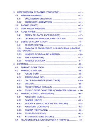5 CONFIGURACIÓN DE PÁGINAS (PAGE SETUP)................................... - 41 - 
5.1 MÁRGENES (MARGINS) .................................................................. - 43 - 
5.1.1 ENCUADERNACIÓN (GUTTER) ................................................ - 44 - 
5.1.2 ORIENTACIÓN (ORIENTATION) ............................................... - 44 - 
5.2 PÁGINAS (PAGES) ........................................................................... - 45 - 
5.3 VISTA PREVIA (PREVIEW)............................................................... - 45 - 
5.4 PAPEL (PAPER) ................................................................................ - 47 - 
5.4.1 ORIGEN DEL PAPEL (PAPER SOURCE) ................................. - 47 - 
5.4.2 OPCIONES DE IMPRESIÓN (PRINT OPTIONS) ....................... - 48 - 
5.5 DISEÑO DE PÁGINA (LAYOUT) ....................................................... - 48 - 
5.5.1 SECCIÓN (SECTION) ................................................................ - 49 - 
5.5.2 POSICIÓN DE ENCABEZADOS Y PIES DE PÁGINA (HEADERS 
AND FOOTERS) ....................................................................................... - 49 - 
5.5.3 NÚMEROS DE LÍNEA (LINE NUMBERS) .................................. - 50 - 
5.5.4 BORDES (BORDERS)................................................................ - 51 - 
5.5.5 NÚMEROS DE PÁGINA ............................................................. - 51 - 
6 FORMATOS .............................................................................................. - 55 - 
6.1 FORMATO DE UN TEXTO ................................................................ - 55 - 
6.2 FORMATO CARÁCTER .................................................................... - 56 - 
6.2.1 FUENTE (FONT) ........................................................................ - 56 - 
6.2.2 TAMAÑO (FONT SIZE) .............................................................. - 57 - 
6.2.3 COLOR DE LA FUENTE (FONT COLOR).................................. - 58 - 
6.2.4 EFECTOS ................................................................................... - 58 - 
6.2.5 PREDETERMINAR (DEFAULT). ................................................ - 59 - 
6.2.6 ESPACIO ENTRE CARACTERES (CHARACTER SPACING). .. - 59 - 
6.3 FORMATO PÁRRAFO (PARAGRAPH) ............................................. - 60 - 
6.3.1 ALINEACIÓN (ALIGN) ................................................................ - 61 - 
6.3.2 SANGRÍA (INDENT). .................................................................. - 62 - 
6.3.3 SANGRÍA Y ESPACIO (INDENTS AND SPACING). .................. - 62 - 
6.3.4 ALINEACIÓN (ALIGNMENT). ..................................................... - 62 - 
6.3.5 SANGRÍA (INDENTATION). ....................................................... - 63 - 
6.3.6 ESPACIADO (SPACING) ........................................................... - 63 - 
6.3.7 INTERLINEADO (LINE SPACING). ............................................ - 64 - 
6.4 RELACIÓN ENTRE SALTOS DE PÁGINA Y PÁRRAFOS. ............... - 64 - 
II 
 