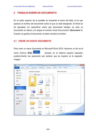 Universidad Técnica de Machala Microsoft Word Uso de la ficha Archivo 
2 TRABAJO SOBRE UN DOCUMENTO 
En la parte superior de la pantalla se encuentra la barra del título, en la que 
aparece el nombre del documento sobre el que se está trabajando. Si Word se 
ha ejecutado sin especificar sobre qué documento trabajar, se abre un 
documento en blanco y le asigna el nombre inicial Documento1 (Document 1). 
Cuando se guarda el documento se debe cambiar el nombre. 
2.1 CREAR UN NUEVO DOCUMENTO 
Para crear un nuevo documento en Microsoft Word 2010, hacemos un clic en el 
menú Archivo (File) ubicado en el extremo superior izquierdo, 
posteriormente nos aparecerá una ventana que se muestra en la siguiente 
imagen: 
- 24 - 
 