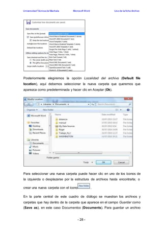 Universidad Técnica de Machala Microsoft Word Uso de la ficha Archivo 
Posteriormente elegiremos la opción Localidad del archivo (Default file 
location), aquí debemos seleccionar la nueva carpeta que queremos que 
aparezca como predeterminada y hacer clic en Aceptar (Ok). 
Para seleccionar una nueva carpeta puede hacer clic en uno de los íconos de 
la izquierda o desplazarse por la estructura de archivos hasta encontrarla; o 
crear una nueva carpeta con el ícono . 
En la parte central de este cuadro de diálogo se muestran los archivos y 
carpetas que hay dentro de la carpeta que aparece en el campo Guardar como 
(Save as), en este caso Documentos (Documents). Para guardar un archivo 
- 28 - 
 