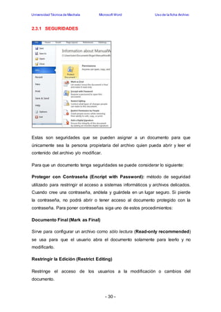Universidad Técnica de Machala Microsoft Word Uso de la ficha Archivo 
- 30 - 
2.3.1 SEGURIDADES 
Estas son seguridades que se pueden asignar a un documento para que 
únicamente sea la persona propietaria del archivo quien pueda abrir y leer el 
contenido del archivo y/o modificar. 
Para que un documento tenga seguridades se puede considerar lo siguiente: 
Proteger con Contraseña (Encript with Password): método de seguridad 
utilizado para restringir el acceso a sistemas informáticos y archivos delicados. 
Cuando cree una contraseña, anótela y guárdela en un lugar seguro. Si pierde 
la contraseña, no podrá abrir o tener acceso al documento protegido con la 
contraseña. Para poner contraseñas siga uno de estos procedimientos: 
Documento Final (Mark as Final) 
Sirve para configurar un archivo como sólo lectura (Read-only recommended) 
se usa para que el usuario abra el documento solamente para leerlo y no 
modificarlo. 
Restringir la Edición (Restrict Editing) 
Restringe el acceso de los usuarios a la modificación o cambios del 
documento. 
 