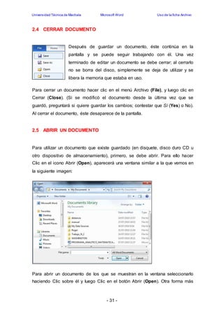 Universidad Técnica de Machala Microsoft Word Uso de la ficha Archivo 
- 31 - 
2.4 CERRAR DOCUMENTO 
Después de guardar un documento, éste continúa en la 
pantalla y se puede seguir trabajando con él. Una vez 
terminado de editar un documento se debe cerrar; al cerrarlo 
no se borra del disco, simplemente se deja de utilizar y se 
libera la memoria que estaba en uso. 
Para cerrar un documento hacer clic en el menú Archivo (File), y luego clic en 
Cerrar (Close). (Si se modificó el documento desde la última vez que se 
guardó, preguntará si quiere guardar los cambios; contestar que Sí (Yes) o No). 
Al cerrar el documento, éste desaparece de la pantalla. 
2.5 ABRIR UN DOCUMENTO 
Para utilizar un documento que existe guardado (en disquete, disco duro CD u 
otro dispositivo de almacenamiento), primero, se debe abrir. Para ello hacer 
Clic en el icono Abrir (Open), aparecerá una ventana similar a la que vemos en 
la siguiente imagen: 
Para abrir un documento de los que se muestran en la ventana seleccionarlo 
haciendo Clic sobre él y luego Clic en el botón Abrir (Open). Otra forma más 
 