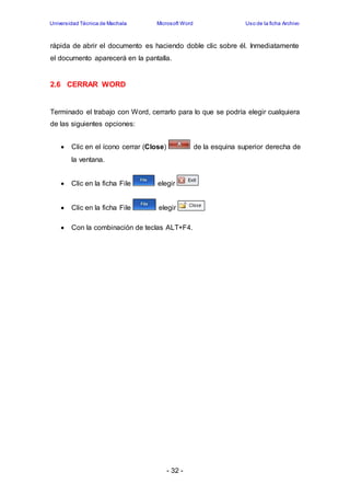 Universidad Técnica de Machala Microsoft Word Uso de la ficha Archivo 
rápida de abrir el documento es haciendo doble clic sobre él. Inmediatamente 
el documento aparecerá en la pantalla. 
- 32 - 
2.6 CERRAR WORD 
Terminado el trabajo con Word, cerrarlo para lo que se podría elegir cualquiera 
de las siguientes opciones: 
 Clic en el ícono cerrar (Close) de la esquina superior derecha de 
la ventana. 
 Clic en la ficha File elegir 
 Clic en la ficha File elegir 
 Con la combinación de teclas ALT+F4. 
 