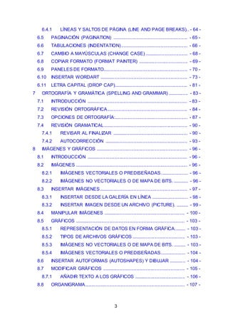 6.4.1 LÍNEAS Y SALTOS DE PÁGINA (LINE AND PAGE BREAKS). . - 64 - 
6.5 PAGINACIÓN (PAGINATION) ........................................................... - 65 - 
6.6 TABULACIONES (INDENTATION) .................................................... - 66 - 
6.7 CAMBIO A MAYÚSCULAS (CHANGE CASE) .................................. - 68 - 
6.8 COPIAR FORMATO (FORMAT PAINTER) ....................................... - 69 - 
6.9 PANELES DE FORMATO.................................................................. - 70 - 
6.10 INSERTAR WORDART ..................................................................... - 73 - 
6.11 LETRA CAPITAL (DROP CAP).......................................................... - 81 - 
7 ORTOGRAFÍA Y GRAMÁTICA (SPELLING AND GRAMMAR) ................ - 83 - 
7.1 INTRODUCCIÓN ............................................................................... - 83 - 
7.2 REVISIÓN ORTOGRÁFICA............................................................... - 84 - 
7.3 OPCIONES DE ORTOGRAFÍA:......................................................... - 87 - 
7.4 REVISIÓN GRAMATICAL.................................................................. - 90 - 
7.4.1 REVISAR AL FINALIZAR ........................................................... - 90 - 
7.4.2 AUTOCORRECCIÓN ................................................................. - 93 - 
8 IMÁGENES Y GRÁFICOS ........................................................................ - 96 - 
8.1 INTRODUCCIÓN ............................................................................... - 96 - 
8.2 IMÁGENES ........................................................................................ - 96 - 
8.2.1 IMÁGENES VECTORIALES O PREDISEÑADAS. ..................... - 96 - 
8.2.2 IMÁGENES NO VECTORIALES O DE MAPA DE BITS. ............ - 96 - 
8.3 INSERTAR IMÁGENES ..................................................................... - 97 - 
8.3.1 INSERTAR DESDE LA GALERÍA EN LÍNEA ............................. - 98 - 
8.3.2 INSERTAR IMAGEN DESDE UN ARCHIVO (PICTURE). .......... - 99 - 
8.4 MANIPULAR IMÁGENES ................................................................ - 100 - 
8.5 GRÁFICOS ...................................................................................... - 103 - 
8.5.1 REPRESENTACIÓN DE DATOS EN FORMA GRÁFICA......... - 103 - 
8.5.2 TIPOS DE ARCHIVOS GRÁFICOS .......................................... - 103 - 
8.5.3 IMÁGENES NO VECTORIALES O DE MAPA DE BITS. .......... - 103 - 
8.5.4 IMÁGENES VECTORIALES O PREDISEÑADAS. ................... - 104 - 
8.6 INSERTAR AUTOFORMAS (AUTOSHAPES) Y DIBUJAR ............. - 104 - 
8.7 MODIFICAR GRÁFICOS ................................................................. - 105 - 
8.7.1 AÑADIR TEXTO A LOS GRÁFICOS ........................................ - 106 - 
8.8 ORGANIGRAMA.............................................................................. - 107 - 
3 
 