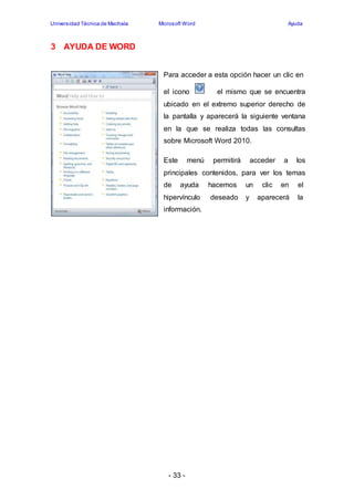 Universidad Técnica de Machala Microsoft Word Ayuda 
de ayuda hacemos un clic en el 
hipervínculo 
información. 
- 33 - 
deseado y aparecerá la 
3 AYUDA DE WORD 
Para acceder a esta opción hacer un clic en 
el icono el mismo que se encuentra 
ubicado en el extremo superior derecho de 
la pantalla y aparecerá la siguiente ventana 
en la que se realiza todas las consultas 
sobre Microsoft Word 2010. 
Este menú permitirá acceder a los 
principales contenidos, para ver los temas 
 