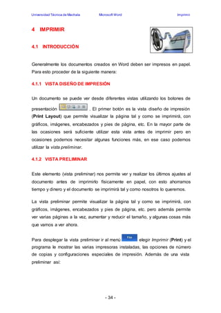 Universidad Técnica de Machala Microsoft Word Imprimir 
- 34 - 
4 IMPRIMIR 
4.1 INTRODUCCIÓN 
Generalmente los documentos creados en Word deben ser impresos en papel. 
Para esto proceder de la siguiente manera: 
4.1.1 VISTA DISEÑO DE IMPRESIÓN 
Un documento se puede ver desde diferentes vistas utilizando los botones de 
presentación . El primer botón es la vista diseño de impresión 
(Print Layout) que permite visualizar la página tal y como se imprimirá, con 
gráficos, imágenes, encabezados y pies de página, etc. En la mayor parte de 
las ocasiones será suficiente utilizar esta vista antes de imprimir pero en 
ocasiones podemos necesitar algunas funciones más, en ese caso podemos 
utilizar la vista preliminar. 
4.1.2 VISTA PRELIMINAR 
Este elemento (vista preliminar) nos permite ver y realizar los últimos ajustes al 
documento antes de imprimirlo físicamente en papel, con esto ahorramos 
tiempo y dinero y el documento se imprimirá tal y como nosotros lo queremos. 
La vista preliminar permite visualizar la página tal y como se imprimirá, con 
gráficos, imágenes, encabezados y pies de página, etc. pero además permite 
ver varias páginas a la vez, aumentar y reducir el tamaño, y algunas cosas más 
que vamos a ver ahora. 
Para desplegar la vista preliminar ir al menú elegir Imprimir (Print) y el 
programa le mostrar las varias impresoras instaladas, las opciones de número 
de copias y configuraciones especiales de impresión. Además de una vista 
preliminar así: 
 