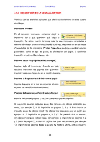 Universidad Técnica de Machala Microsoft Word Imprimir 
4.1.3 DESCRIPCIÓN DE LA VENTANA IMPRIMIR 
Vamos a ver las diferentes opciones que ofrece cada elemento de este cuadro 
de diálogo: 
- 36 - 
Impresora (Printer) 
En el recuadro Impresora, podemos elegir la 
impresora por la que queremos que salga la 
impresión. Se utiliza cuando tenemos más de una impresora conectadas a 
nuestro ordenador, bien sea directamente o por red. Haciendo clic en el enlace 
Propiedades de la impresora (Printer Properties) podemos cambiar algunos 
parámetros como el tipo de papel, la orientación del papel, si queremos 
impresión en color o blanco/negro, etc. 
Imprimir todas las páginas (Print All Pages) 
Imprime todo el documento. Además en este 
recuadro indicamos las páginas que queremos 
imprimir, basta con hacer clic en la opción deseada. 
Imprime la Página actual (Print current page) 
Imprime la página en la que se encuentra situado 
el punto de inserción en ese momento. 
Paginas Seleccionadas (Print Custom Range) 
Permite indicar qué páginas o sección queremos que nos imprima. 
Si queremos páginas saltadas, poner los números de página separados por 
coma, por ejemplo: 2, 8, 10 imprimiría las páginas 2, 8 y 10. Para indicar un 
intervalo, poner la página inicial y la página final separadas por un guión, por 
ejemplo: 4 - 7 imprimiría las páginas 4, 5, 6 y 7. Se puede indicar un intervalo 
sin página inicial para indicar hasta, por ejemplo: -3 imprimiría las paginas 1, 2 
y 3 (hasta la página 3); o bien sin página final para indicar desde, por ejemplo 
12- imprimiría las páginas desde la página 12 hasta la última, ambas inclusive. 
 