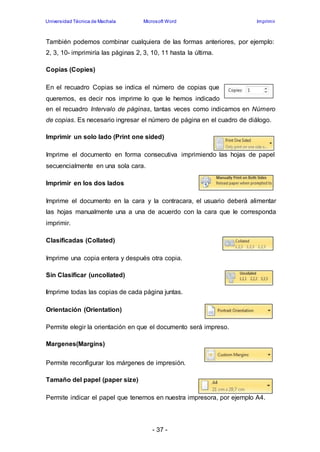 Universidad Técnica de Machala Microsoft Word Imprimir 
También podemos combinar cualquiera de las formas anteriores, por ejemplo: 
2, 3, 10- imprimiría las páginas 2, 3, 10, 11 hasta la última. 
- 37 - 
Copias (Copies) 
En el recuadro Copias se indica el número de copias que 
queremos, es decir nos imprime lo que le hemos indicado 
en el recuadro Intervalo de páginas, tantas veces como indicamos en Número 
de copias. Es necesario ingresar el número de página en el cuadro de diálogo. 
Imprimir un solo lado (Print one sided) 
Imprime el documento en forma consecutiva imprimiendo las hojas de papel 
secuencialmente en una sola cara. 
Imprimir en los dos lados 
Imprime el documento en la cara y la contracara, el usuario deberá alimentar 
las hojas manualmente una a una de acuerdo con la cara que le corresponda 
imprimir. 
Clasificadas (Collated) 
Imprime una copia entera y después otra copia. 
Sin Clasificar (uncollated) 
Imprime todas las copias de cada página juntas. 
Orientación (Orientation) 
Permite elegir la orientación en que el documento será impreso. 
Margenes(Margins) 
Permite reconfigurar los márgenes de impresión. 
Tamaño del papel (paper size) 
Permite indicar el papel que tenemos en nuestra impresora, por ejemplo A4. 
 