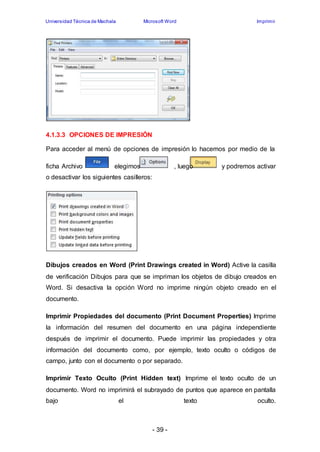 Universidad Técnica de Machala Microsoft Word Imprimir 
- 39 - 
4.1.3.3 OPCIONES DE IMPRESIÓN 
Para acceder al menú de opciones de impresión lo hacemos por medio de la 
ficha Archivo elegimos , luego y podremos activar 
o desactivar los siguientes casilleros: 
Dibujos creados en Word (Print Drawings created in Word) Active la casilla 
de verificación Dibujos para que se impriman los objetos de dibujo creados en 
Word. Si desactiva la opción Word no imprime ningún objeto creado en el 
documento. 
Imprimir Propiedades del documento (Print Document Properties) Imprime 
la información del resumen del documento en una página independiente 
después de imprimir el documento. Puede imprimir las propiedades y otra 
información del documento como, por ejemplo, texto oculto o códigos de 
campo, junto con el documento o por separado. 
Imprimir Texto Oculto (Print Hidden text) Imprime el texto oculto de un 
documento. Word no imprimirá el subrayado de puntos que aparece en pantalla 
bajo el texto oculto. 
 