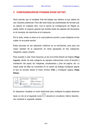 Universidad Técnica de Machala Microsoft Word Configuración de páginas 
5 CONFIGURACIÓN DE PÁGINAS (PAGE SETUP) 
Word permite que el resultado final del trabajo sea idéntico al que saldría de 
una imprenta profesional. Para ello tiene todas las posibilidades de formato que 
se aplican en cualquier libro. Con la opción de Configuración de Página se 
puede definir el aspecto general que tendrán todas las páginas del documento 
en el momento de imprimirse en la impresora. 
Por lo tanto, existe un área en la cual podemos escribir y unos márgenes en los 
cuales no se puede escribir. 
Estas opciones se van aplicando conforme se va escribiendo, pero para una 
mayor claridad de la exposición se verán agrupadas en tres categorías: 
márgenes, papel y diseño. 
Para acceder a este menú hacemos un clic en la ficha Diseño de Página (Page 
Layout), dentro de esta categoría se agrupan instrucciones como el tamaño y 
orientación del papel, los márgenes, encabezados y pies de página, etc. La 
mayor parte de ellas se concentran en el cuadro de diálogo Configurar página 
al que se accede desde el menú Archivo (File) y Configurar página (Page 
Setup). 
Si deseamos visualizar el menú tradicional para configurar la página debemos 
hacer un clic en el siguiente icono ubicado en el extremo inferior derecho, 
nos mostrará la siguiente ventana: 
- 41 - 
 