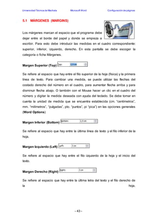 Universidad Técnica de Machala Microsoft Word Configuración de páginas 
- 43 - 
5.1 MÁRGENES (MARGINS) 
Los márgenes marcan el espacio que el programa debe 
dejar entre el borde del papel y donde se empieza a 
escribir. Para esto debe introducir las medidas en el cuadro correspondiente: 
superior, inferior, izquierdo, derecho. En esta pantalla se debe escoger la 
categoría o ficha Márgenes. 
Margen Superior (Top) 
Se refiere al espacio que hay entre el filo superior de la hoja (física) y la primera 
línea de texto. Para cambiar una medida, se puede utilizar las flechas del 
costado derecho del número en el cuadro, para aumentar flecha arriba y para 
disminuir flecha abajo. O también con el Mouse hacer un clic en el cuadro del 
número y digitar la medida deseada con ayuda del teclado. Se debe tomar en 
cuenta la unidad de medida que se encuentra establecida (cm. “centímetros”, 
mm. “milímetros”, “pulgadas”, pto. “puntos”, pi “pica”) en las opciones generales 
(Word Options) 
Margen Inferior (Bottom) 
Se refiere al espacio que hay entre la última línea de texto y el filo inferior de la 
hoja. 
Margen Izquierdo (Left) 
Se refiere al espacio que hay entre el filo izquierdo de la hoja y el inicio del 
texto. 
Margen Derecho (Right) 
Se refiere al espacio que hay entre la última letra del texto y el filo derecho de 
la hoja. 
 