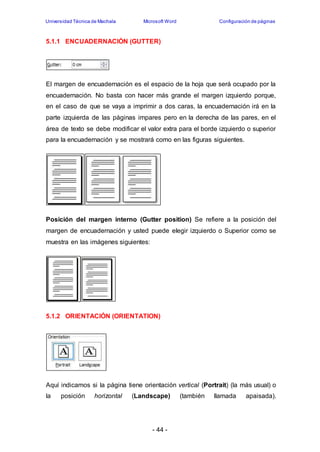 Universidad Técnica de Machala Microsoft Word Configuración de páginas 
5.1.1 ENCUADERNACIÓN (GUTTER) 
El margen de encuadernación es el espacio de la hoja que será ocupado por la 
encuadernación. No basta con hacer más grande el margen izquierdo porque, 
en el caso de que se vaya a imprimir a dos caras, la encuadernación irá en la 
parte izquierda de las páginas impares pero en la derecha de las pares, en el 
área de texto se debe modificar el valor extra para el borde izquierdo o superior 
para la encuadernación y se mostrará como en las figuras siguientes. 
Posición del margen interno (Gutter position) Se refiere a la posición del 
margen de encuadernación y usted puede elegir izquierdo o Superior como se 
muestra en las imágenes siguientes: 
5.1.2 ORIENTACIÓN (ORIENTATION) 
Aquí indicamos si la página tiene orientación vertical (Portrait) (la más usual) o 
la posición horizontal (Landscape) (también llamada apaisada). 
- 44 - 
 