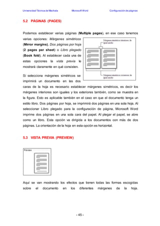 Universidad Técnica de Machala Microsoft Word Configuración de páginas 
- 45 - 
5.2 PÁGINAS (PAGES) 
Podemos establecer varias páginas (Multiple pages), en ese caso tenemos 
varias opciones: Márgenes simétricos 
(Mirror margins), Dos páginas por hoja 
(2 pages per sheet) o Libro plegado 
(Book fold). Al establecer cada una de 
estas opciones la vista previa le 
mostrará claramente en qué consisten. 
Si selecciona márgenes simétricos se 
imprimirá un documento en las dos 
caras de la hoja es necesario establecer márgenes simétricos, es decir los 
márgenes interiores son iguales y los exteriores también, como se muestra en 
la figura. Esto es aplicable también en el caso en que el documento tenga un 
estilo libro. Dos páginas por hoja, se imprimirá dos páginas en una sola hoja. Al 
seleccionar Libro plegado para la configuración de página, Microsoft Word 
imprime dos páginas en una sola cara del papel. Al plegar el papel, se abre 
como un libro. Esta opción va dirigida a los documentos con más de dos 
páginas. La orientación de la hoja en esta opción es horizontal. 
5.3 VISTA PREVIA (PREVIEW) 
Aquí se van mostrando los efectos que tienen todas las formas escogidas 
sobre el documento en los diferentes márgenes de la hoja. 
 