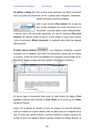 Universidad Técnica de Machala Microsoft Word Configuración de páginas 
5.4 Aplicar a (Apply to): Aquí se tiene varias opciones y se refiere únicamente 
hacia que parte del documento se van a aplicar estos márgenes, orientación, 
tamaño del papel y diseños escogidos. 
Solo a esta sección (This section): En el caso de 
que se esté trabajando con varias secciones en un 
documento, se puede aplicar estas configuraciones 
y diseños solo a las secciones requeridas. De aquí en adelante (This point 
forward): Se aplicará desde la hoja en la que estaba el cursor hacia delante 
Todo el documento (Whole document): Se aplicará sobre todas las páginas 
del documento 
El botón (Set As Default) Los márgenes, orientación y diseños 
escogidos se lo establece para todos los documentos nuevos que se crearán 
en el futuro. Existe otra forma de establecer los márgenes para las hojas de un 
documento, aunque es algo más fácil y gráfico, pero un poco impreciso. 
3 1 2 
En primer lugar el documento debe estar en vista Diseño de página (Print 
Layout) y además estar activado la Regla (Ruler) en la opción de Ver (View) 
del Menú Principal 
Luego, con el Mouse se arrastra el icono de margen a la posición deseada, 
como se muestra en la figura anterior, esto se utiliza para los 4 márgenes de la 
hoja. El icono que señala la flecha 1 permite modificar el margen izquierdo de 
la hoja, el icono que señala la flecha 2 permite modificar el margen derecho, el 
- 46 - 
 
