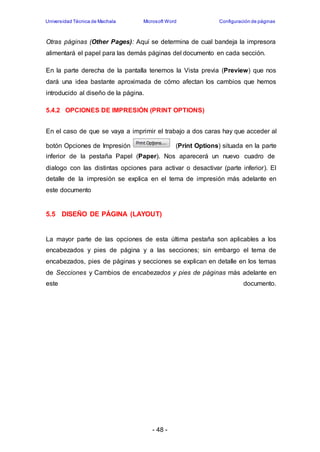 Universidad Técnica de Machala Microsoft Word Configuración de páginas 
Otras páginas (Other Pages): Aquí se determina de cual bandeja la impresora 
alimentará el papel para las demás páginas del documento en cada sección. 
En la parte derecha de la pantalla tenemos la Vista previa (Preview) que nos 
dará una idea bastante aproximada de cómo afectan los cambios que hemos 
introducido al diseño de la página. 
5.4.2 OPCIONES DE IMPRESIÓN (PRINT OPTIONS) 
En el caso de que se vaya a imprimir el trabajo a dos caras hay que acceder al 
botón Opciones de Impresión (Print Options) situada en la parte 
inferior de la pestaña Papel (Paper). Nos aparecerá un nuevo cuadro de 
dialogo con las distintas opciones para activar o desactivar (parte inferior). El 
detalle de la impresión se explica en el tema de impresión más adelante en 
este documento 
5.5 DISEÑO DE PÁGINA (LAYOUT) 
La mayor parte de las opciones de esta última pestaña son aplicables a los 
encabezados y pies de página y a las secciones; sin embargo el tema de 
encabezados, pies de páginas y secciones se explican en detalle en los temas 
de Secciones y Cambios de encabezados y pies de páginas más adelante en 
este documento. 
- 48 - 
 