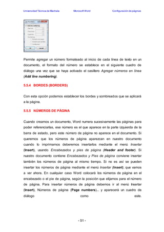 Universidad Técnica de Machala Microsoft Word Configuración de páginas 
Permite agregar un número formateado al inicio de cada línea de texto en un 
documento, el formato del número se establece en el siguiente cuadro de 
diálogo una vez que se haya activado el casillero Agregar números en línea 
(Add line numbering). 
- 51 - 
5.5.4 BORDES (BORDERS) 
Con esta opción podemos establecer los bordes y sombreados que se aplicará 
a la página. 
5.5.5 NÚMEROS DE PÁGINA 
Cuando creamos un documento, Word numera sucesivamente las páginas para 
poder referenciarlas, ese número es el que aparece en la parte izquierda de la 
barra de estado, pero este número de página no aparece en el documento. Si 
queremos que los números de página aparezcan en nuestro documento 
cuando lo imprimamos deberemos insertarlos mediante el menú Insertar 
(Insert), usando Encabezados y pies de página (Header and footer). Si 
nuestro documento contiene Encabezados y Pies de página conviene insertar 
también los números de página al mismo tiempo. Si no es así se pueden 
insertar los números de página mediante el menú Insertar (Insert), que vamos 
a ver ahora. En cualquier caso Word colocará los números de página en el 
encabezado o el pie de página, según la posición que elijamos para el número 
de página. Para insertar números de página debemos ir al menú Insertar 
(Insert), Números de página (Page numbers)... y aparecerá un cuadro de 
diálogo como este. 
 