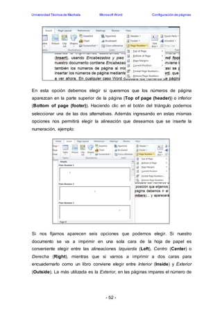 Universidad Técnica de Machala Microsoft Word Configuración de páginas 
En esta opción debemos elegir si queremos que los números de página 
aparezcan en la parte superior de la página (Top of page (header)) o inferior 
(Bottom of page (footer)). Haciendo clic en el botón del triángulo podemos 
seleccionar una de las dos alternativas. Además ingresando en estas mismas 
opciones nos permitirá elegir la alineación que deseamos que se inserte la 
numeración, ejemplo: 
Si nos fijamos aparecen seis opciones que podemos elegir. Si nuestro 
documento se va a imprimir en una sola cara de la hoja de papel es 
conveniente elegir entre las alineaciones Izquierda (Left), Centro (Center) o 
Derecha (Right), mientras que si vamos a imprimir a dos caras para 
encuadernarlo como un libro conviene elegir entre Interior (Inside) y Exterior 
(Outside). La más utilizada es la Exterior, en las páginas impares el número de 
- 52 - 
 