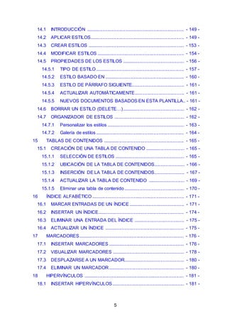 14.1 INTRODUCCIÓN ............................................................................. - 149 - 
14.2 APLICAR ESTILOS.......................................................................... - 149 - 
14.3 CREAR ESTILOS ............................................................................ - 153 - 
14.4 MODIFICAR ESTILOS ..................................................................... - 154 - 
14.5 PROPIEDADES DE LOS ESTILOS ................................................. - 156 - 
14.5.1 TIPO DE ESTILO ...................................................................... - 157 - 
14.5.2 ESTILO BASADO EN ............................................................... - 160 - 
14.5.3 ESTILO DE PÁRRAFO SIGUIENTE......................................... - 161 - 
14.5.4 ACTUALIZAR AUTOMÁTICAMENTE....................................... - 161 - 
14.5.5 NUEVOS DOCUMENTOS BASADOS EN ESTA PLANTILLA.. - 161 - 
14.6 BORRAR UN ESTILO (DELETE…) ................................................. - 162 - 
14.7 ORGANIZADOR DE ESTILOS ........................................................ - 162 - 
14.7.1 Personalizar los estilos ............................................................. - 163 - 
14.7.2 Galería de estilos ...................................................................... - 164 - 
15 TABLAS DE CONTENIDOS ................................................................ - 165 - 
15.1 CREACIÓN DE UNA TABLA DE CONTENIDO ............................... - 165 - 
15.1.1 SELECCIÓN DE ESTILOS ....................................................... - 165 - 
15.1.2 UBICACIÓN DE LA TABLA DE CONTENIDOS........................ - 166 - 
15.1.3 INSERCIÓN DE LA TABLA DE CONTENIDOS........................ - 167 - 
15.1.4 ACTUALIZAR LA TABLA DE CONTENIDO ............................. - 169 - 
15.1.5 Eliminar una tabla de contenido ................................................ - 170 - 
16 ÍNDICE ALFABÉTICO ......................................................................... - 171 - 
16.1 MARCAR ENTRADAS DE UN ÍNDICE ............................................ - 171 - 
16.2 INSERTAR UN ÍNDICE.................................................................... - 174 - 
16.3 ELIMINAR UNA ENTRADA DEL ÍNDICE ........................................ - 175 - 
16.4 ACTUALIZAR UN ÍNDICE ............................................................... - 175 - 
17 MARCADORES ................................................................................... - 176 - 
17.1 INSERTAR MARCADORES ............................................................ - 176 - 
17.2 VISUALIZAR MARCADORES ......................................................... - 178 - 
17.3 DESPLAZARSE A UN MARCADOR................................................ - 180 - 
17.4 ELIMINAR UN MARCADOR ............................................................ - 180 - 
18 HIPERVÍNCULOS ............................................................................... - 181 - 
18.1 INSERTAR HIPERVÍNCULOS......................................................... - 181 - 
5 
 