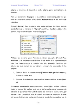 Universidad Técnica de Machala Microsoft Word Configuración de páginas 
página se imprime a la izquierda y en las páginas pares se imprimen a la 
derecha. 
Para ver los números de página en la pantalla de nuestro computador hay que 
estar en modo vista Diseño de Impresión (Print layout) y se ven en un tono 
más claro. 
Formato (Format). Para acceder a esta opción elegimos del mismo menú la 
opción Formato de Números de Página (Format Page Numbers…) Este botón 
permite elegir el formato de los números de página. 
Al hacer clic sobre la opción Formato de número de página (Format Page 
Numbers…) se despliega una lista como la que vemos en la siguiente imagen 
para que seleccionemos el formato que sea necesario. Tenemos dos 
alternativas para indicar en qué número empezará la numeración de las 
páginas: 
1. Continuar desde la sección anterior (Continue from previous section) 
- 53 - 
(o empezar desde uno). 
2. Iniciar en el número que especifiquemos en el cuadro de al lado (Start 
at). 
Si tenemos estructurado nuestro documento en capítulos, también podemos 
incluir el número del capítulo junto con el de la página, como veremos más 
adelante. Si queremos incluir un texto detrás del número de página, como, por 
ejemplo. "pág:" deberemos, en el modo vista de Diseño de página, hacer doble 
clic sobre el número de página, con lo que se abrirá el encabezado o pie de 
 