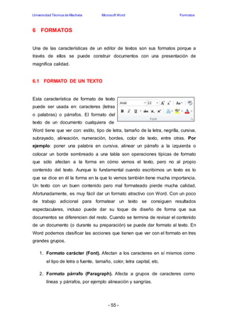 Universidad Técnica de Machala Microsoft Word Formatos 
- 55 - 
6 FORMATOS 
Una de las características de un editor de textos son sus formatos porque a 
través de ellos se puede construir documentos con una presentación de 
magnífica calidad. 
6.1 FORMATO DE UN TEXTO 
Esta característica de formato de texto 
puede ser usada en: caracteres (letras 
o palabras) o párrafos. El formato del 
texto de un documento cualquiera de 
Word tiene que ver con: estilo, tipo de letra, tamaño de la letra, negrilla, cursiva, 
subrayado, alineación, numeración, bordes, color de texto, entre otras. Por 
ejemplo: poner una palabra en cursiva, alinear un párrafo a la izquierda o 
colocar un borde sombreado a una tabla son operaciones típicas de formato 
que sólo afectan a la forma en cómo vemos el texto, pero no al propio 
contenido del texto. Aunque lo fundamental cuando escribimos un texto es lo 
que se dice en él la forma en la que lo vemos también tiene mucha importancia. 
Un texto con un buen contenido pero mal formateado pierde mucha calidad. 
Afortunadamente, es muy fácil dar un formato atractivo con Word. Con un poco 
de trabajo adicional para formatear un texto se consiguen resultados 
espectaculares, incluso puede dar su toque de diseño de forma que sus 
documentos se diferencien del resto. Cuando se termina de revisar el contenido 
de un documento (o durante su preparación) se puede dar formato al texto. En 
Word podemos clasificar las acciones que tienen que ver con el formato en tres 
grandes grupos. 
1. Formato carácter (Font). Afectan a los caracteres en sí mismos como 
el tipo de letra o fuente, tamaño, color, letra capital, etc. 
2. Formato párrafo (Paragraph). Afecta a grupos de caracteres como 
líneas y párrafos, por ejemplo alineación y sangrías. 
 
