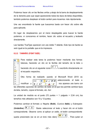 Universidad Técnica de Machala Microsoft Word Formatos 
Podemos hacer clic en las flechas arriba y abajo de la barra de desplazamiento 
de la derecha para que vayan apareciendo todos los tipos de letras disponibles, 
también podemos desplazar el botón central para movernos más rápidamente. 
Una vez encontrada la fuente que buscamos basta con hacer clic sobre ella 
para aplicarla. 
En lugar de desplazarnos por el menú desplegable para buscar la fuente 
podemos, si conocemos el nombre, hacer clic sobre el recuadro y teclearlo 
directamente. 
Las fuentes TrueType aparecen con una doble T delante. Este tipo de fuente se 
verá igual en la pantalla que en la impresora. 
- 57 - 
6.2.2 TAMAÑO (FONT SIZE) 
Para realizar esta tarea la podemos hacer mediante dos formas 
básicas, haciendo un clic en la fechita del tamaño de la letra o 
haciendo clic en el siguiente icono o escribirlo directamente en 
el recuadro respectivo. 
Otra forma de realizarlo usando el Microsoft Word 2010 es 
seleccionando el texto a 
modificar y nos aparece una barra con 
las diferentes opciones de cambio de texto en el que nos permite cambiar tipos 
de letra, tamaño, copiar el formato, etc. Así: 
La unidad de medida es el punto (72 puntos = 1 pulgada = 2,54 cm), los 
tamaños más utilizados son 10 y 12 puntos. 
Podemos cambiar el formato a: Negrita (Bold), Cursiva (Italic) y Subrayado 
(Underline) Basta seleccionar el texto y hacer clic en el botón 
correspondiente. Observe como al aplicar un estilo, el botón correspondiente 
queda presionado (se ve en un tono más claro) . Para quitar un 
 