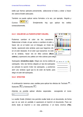 Universidad Técnica de Machala Microsoft Word Formatos 
estilo que hemos aplicado previamente, seleccionar el texto y volver a hacer 
clic sobre el botón adecuado. 
También se puede aplicar varios formatos a la vez, por ejemplo, Negrita y 
Cursiva . Simplemente hay que aplicar los estilos 
consecutivamente. 
6.2.3 COLOR DE LA FUENTE (FONT COLOR). 
Podemos cambiar el color de los caracteres. 
Seleccionar el texto al que vamos a cambiar el color y 
hacer clic en el botón con el triángulo en Color de 
fuente, aparecerá esta ventana para que hagamos clic 
en el color deseado. Si el color que buscamos no está 
en la ventana, hacer clic en Más colores (More 
colors).y aparecerá una paleta con más colores para elegir. 
Subrayado (Underline style). Elegir uno de los estilos de 
subrayado. Una vez hemos elegido un tipo de subrayado 
se activará la opción Color de subrayado, y podremos 
abrir una ventana igual que la de color de fuente para 
elegir el color del subrayado. 
- 58 - 
6.2.4 EFECTOS 
A continuación tenemos unas casillas para aplicar los efectos de Tachado . 
Subscrito y Sobrescrito . 
Además es posible aplicar efectos especiales escogiendo el icono 
La casilla Oculto (Hidden) nos permite ocultar texto en un documento, de forma 
que no se verá en pantalla ni aparecerá al imprimir el documento. Para ver 
dicho texto al imprimir o en vista preliminar, ir al menú Archivo (File), 
 