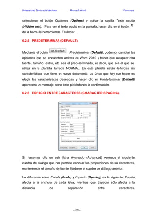 Universidad Técnica de Machala Microsoft Word Formatos 
seleccionar el botón Opciones (Options) y activar la casilla Texto oculto 
(Hidden text). Para ver el texto oculto en la pantalla, hacer clic en el botón 
de la barra de herramientas Estándar. 
6.2.5 PREDETERMINAR (DEFAULT). 
Mediante el botón Predeterminar (Default), podemos cambiar las 
opciones que se encuentren activas en Word 2010 y hacer que cualquier otra 
fuente, tamaño, estilo, etc. sea el predeterminado, es decir, que sea el que se 
utiliza en la plantilla llamada NORMAL. En esta plantilla están definidas las 
características que tiene un nuevo documento. Lo único que hay que hacer es 
elegir las características deseadas y hacer clic en Predeterminar (Default) 
aparecerá un mensaje como éste pidiéndonos la confirmación. 
6.2.6 ESPACIO ENTRE CARACTERES (CHARACTER SPACING). 
Si hacemos clic en esta ficha Avanzado (Advanced) veremos el siguiente 
cuadro de diálogo que nos permite cambiar las proporciones de los caracteres, 
manteniendo el tamaño de fuente fijado en el cuadro de diálogo anterior. 
La diferencia entre Escala (Scale) y Espacio (Spacing) es la siguiente: Escala 
afecta a la anchura de cada letra, mientras que Espacio sólo afecta a la 
distancia de separación entre caracteres. 
- 59 - 
 