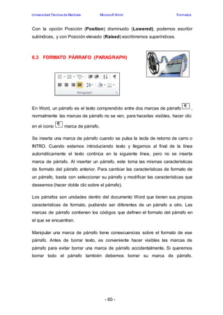 Universidad Técnica de Machala Microsoft Word Formatos 
Con la opción Posición (Position) disminuido (Lowered), podemos escribir 
subíndices, y con Posición elevado (Raised) escribiremos superíndices. 
6.3 FORMATO PÁRRAFO (PARAGRAPH) 
En Word, un párrafo es el texto comprendido entre dos marcas de párrafo , 
normalmente las marcas de párrafo no se ven, para hacerlas visibles, hacer clic 
- 60 - 
en el icono marca de párrafo. 
Se inserta una marca de párrafo cuando se pulsa la tecla de retorno de carro o 
INTRO. Cuando estamos introduciendo texto y llegamos al final de la línea 
automáticamente el texto continúa en la siguiente línea, pero no se inserta 
marca de párrafo. Al insertar un párrafo, este toma las mismas características 
de formato del párrafo anterior. Para cambiar las características de formato de 
un párrafo, basta con seleccionar su párrafo y modificar las características que 
deseemos (hacer doble clic sobre el párrafo). 
Los párrafos son unidades dentro del documento Word que tienen sus propias 
características de formato, pudiendo ser diferentes de un párrafo a otro. Las 
marcas de párrafo contienen los códigos que definen el formato del párrafo en 
el que se encuentran. 
Manipular una marca de párrafo tiene consecuencias sobre el formato de ese 
párrafo. Antes de borrar texto, es conveniente hacer visibles las marcas de 
párrafo para evitar borrar una marca de párrafo accidentalmente. Si queremos 
borrar todo el párrafo también debemos borrar su marca de párrafo. 
 