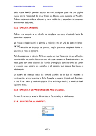 Universidad Técnica de Machala Microsoft Word Formatos 
Esta nueva función permite escribir en casi cualquier parte de una página 
nueva, sin la necesidad de crear líneas en blanco como sucedía en Word97. 
Solo es necesario colocar el cursor y hacer doble clic, y ya podremos comenzar 
a escribir en ese punto. 
- 62 - 
6.3.2 SANGRÍA (INDENT). 
Aplicar una sangría a un párrafo es desplazar un poco el párrafo hacia la 
derecha o izquierda. 
Se realiza seleccionando el párrafo y haciendo clic en uno de estos botones 
ubicados en el grupo de párrafo, según queramos desplazar hacia la 
izquierda o hacia la derecha. 
Así desplazamos el párrafo 1,25 cm. cada vez que hacemos clic en el botón, 
pero también se puede desplazar otro valor que deseemos. Puede ver cómo se 
hace, junto con otras opciones de Párrafo (Paragraph) como la forma de variar 
el espacio que separa los párrafos, y el espacio que separa las líneas o 
interlineado. 
El cuadro de diálogo inicial de formato párrafo es el que se muestra a 
continuación, ahora veremos la ficha Sangría y espacio (Indent and Spacing), 
la otra ficha Líneas y saltos de página (Line and Page breaks) la veremos en el 
siguiente tema. 
6.3.3 SANGRÍA Y ESPACIO (INDENTS AND SPACING). 
En esta ficha vamos a ver la Alineación, el Espaciado y el Interlineado. 
6.3.4 ALINEACIÓN (ALIGNMENT). 
 