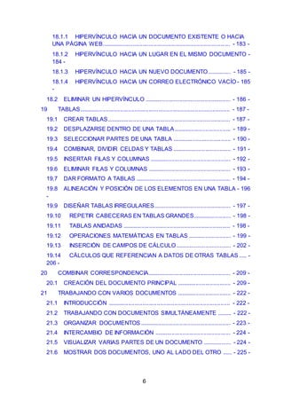 18.1.1 HIPERVÍNCULO HACIA UN DOCUMENTO EXISTENTE O HACIA 
UNA PÁGINA WEB. ................................................................................ - 183 - 
18.1.2 HIPERVÍNCULO HACIA UN LUGAR EN EL MISMO DOCUMENTO - 
184 - 
18.1.3 HIPERVÍNCULO HACIA UN NUEVO DOCUMENTO ............... - 185 - 
18.1.4 HIPERVÍNCULO HACIA UN CORREO ELECTRÓNICO VACÍO - 185 
- 
18.2 ELIMINAR UN HIPERVÍNCULO ...................................................... - 186 - 
19 TABLAS............................................................................................... - 187 - 
19.1 CREAR TABLAS.............................................................................. - 187 - 
19.2 DESPLAZARSE DENTRO DE UNA TABLA .................................... - 189 - 
19.3 SELECCIONAR PARTES DE UNA TABLA ..................................... - 190 - 
19.4 COMBINAR, DIVIDIR CELDAS Y TABLAS ..................................... - 191 - 
19.5 INSERTAR FILAS Y COLUMNAS ................................................... - 192 - 
19.6 ELIMINAR FILAS Y COLUMNAS .................................................... - 193 - 
19.7 DAR FORMATO A TABLAS ............................................................ - 194 - 
19.8 ALINEACIÓN Y POSICIÓN DE LOS ELEMENTOS EN UNA TABLA - 196 
- 
19.9 DISEÑAR TABLAS IRREGULARES................................................ - 197 - 
19.10 REPETIR CABECERAS EN TABLAS GRANDES........................ - 198 - 
19.11 TABLAS ANIDADAS .................................................................... - 198 - 
19.12 OPERACIONES MATEMÁTICAS EN TABLAS ........................... - 199 - 
19.13 INSERCIÓN DE CAMPOS DE CÁLCULO ................................... - 202 - 
19.14 CÁLCULOS QUE REFERENCIAN A DATOS DE OTRAS TABLAS ..... - 
206 - 
20 COMBINAR CORRESPONDENCIA.................................................... - 209 - 
20.1 CREACIÓN DEL DOCUMENTO PRINCIPAL .................................. - 209 - 
21 TRABAJANDO CON VARIOS DOCUMENTOS .................................. - 222 - 
21.1 INTRODUCCIÓN ............................................................................. - 222 - 
21.2 TRABAJANDO CON DOCUMENTOS SIMULTÁNEAMENTE ......... - 222 - 
21.3 ORGANIZAR DOCUMENTOS ......................................................... - 223 - 
21.4 INTERCAMBIO DE INFORMACIÓN ................................................ - 224 - 
21.5 VISUALIZAR VARIAS PARTES DE UN DOCUMENTO .................. - 224 - 
21.6 MOSTRAR DOS DOCUMENTOS, UNO AL LADO DEL OTRO ...... - 225 - 
6 
 