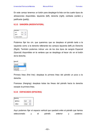 Universidad Técnica de Machala Microsoft Word Formatos 
En este campo tenemos un botón para desplegar la lista con los cuatro tipos de 
alineaciones disponibles. Izquierda (left), derecha (right), centrada (center) y 
justificada (justify). 
- 63 - 
6.3.5 SANGRÍA (INDENTATION). 
Podemos fijar los cm. que queremos que se desplace el párrafo tanto a la 
izquierda como a la derecha rellenando los campos Izquierda (left) y/o Derecha 
(Right). También podemos indicar uno de los dos tipos de sangría Especial 
(Special) disponibles en la ventana que se despliega al hacer clic en el botón 
de la derecha. 
Primera línea (first line): desplaza la primera línea del párrafo un poco a la 
derecha. 
Francesa (Hanging): desplaza todas las líneas del párrafo hacia la derecha 
excepto la primera línea. 
6.3.6 ESPACIADO (SPACING) 
Aquí podemos fijar el espacio vertical que quedará entre el párrafo que hemos 
seleccionado y el párrafo anterior y posterior. 
 
