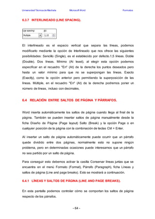 Universidad Técnica de Machala Microsoft Word Formatos 
6.3.7 INTERLINEADO (LINE SPACING). 
El interlineado es el espacio vertical que separa las líneas, podemos 
modificarlo mediante la opción de Interlineado que nos ofrece las siguientes 
posibilidades: Sencillo (Single), es el establecido por defecto.1,5 líneas. Doble 
(Double). Dos líneas. Mínimo (At least), al elegir esta opción podemos 
especificar en el recuadro "En" (At) de la derecha los puntos deseados pero 
hasta un valor mínimo para que no se superpongan las líneas. Exacto 
(Exactly), como la opción anterior pero permitiendo la superposición de las 
líneas. Múltiple, en el recuadro "En" (At) de la derecha podremos poner un 
número de líneas, incluso con decimales. 
6.4 RELACIÓN ENTRE SALTOS DE PÁGINA Y PÁRRAFOS. 
Word inserta automáticamente los saltos de página cuando llega al final de la 
página. También se pueden insertar saltos de página manualmente desde la 
ficha Diseño de Página (Page layout) Salto (Break) y la opción Page o en 
cualquier posición de la página con la combinación de teclas Ctrl + Enter. 
Al insertar un salto de página automáticamente puede ocurrir que un párrafo 
quede dividido entre dos páginas, normalmente esto no supone ningún 
problema, pero en determinadas ocasiones puede interesarnos que un párrafo 
no sea partido por un salto de página. 
Para conseguir esto debemos activar la casilla Conservar líneas juntas que se 
encuentra en el menú Formato (Format), Párrafo (Paragraph), ficha Líneas y 
saltos de página (Line and page breaks). Esto se mostrará a continuación. 
6.4.1 LÍNEAS Y SALTOS DE PÁGINA (LINE AND PAGE BREAKS). 
En esta pantalla podemos controlar cómo se comportan los saltos de página 
respecto de los párrafos. 
- 64 - 
 