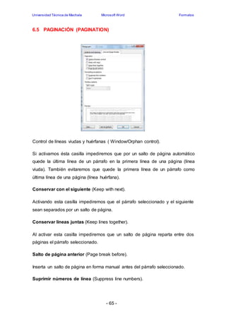 Universidad Técnica de Machala Microsoft Word Formatos 
6.5 PAGINACIÓN (PAGINATION) 
Control de líneas viudas y huérfanas ( Window/Orphan control). 
Si activamos ésta casilla impediremos que por un salto de página automático 
quede la última línea de un párrafo en la primera línea de una página (línea 
viuda). También evitaremos que quede la primera línea de un párrafo como 
última línea de una página (línea huérfana). 
Conservar con el siguiente (Keep with next). 
Activando esta casilla impediremos que el párrafo seleccionado y el siguiente 
sean separados por un salto de página. 
Conservar líneas juntas (Keep lines together). 
Al activar esta casilla impediremos que un salto de página reparta entre dos 
páginas el párrafo seleccionado. 
Salto de página anterior (Page break before). 
Inserta un salto de página en forma manual antes del párrafo seleccionado. 
Suprimir números de línea (Suppress line numbers). 
- 65 - 
 