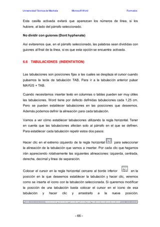 Universidad Técnica de Machala Microsoft Word Formatos 
Esta casilla activada evitará que aparezcan los números de línea, si los 
hubiere, al lado del párrafo seleccionado. 
No dividir con guiones (Dont hyphenate) 
Así evitaremos que, en el párrafo seleccionado, las palabras sean divididas con 
guiones al final de la línea, si es que esta opción se encuentra activada. 
6.6 TABULACIONES (INDENTATION) 
Las tabulaciones son posiciones fijas a las cuales se desplaza el cursor cuando 
pulsamos la tecla de tabulación TAB. Para ir a la tabulación anterior pulsar 
MAYÚS + TAB. 
Cuando necesitamos insertar texto en columnas o tablas pueden ser muy útiles 
las tabulaciones. Word tiene por defecto definidas tabulaciones cada 1,25 cm. 
Pero se pueden establecer tabulaciones en las posiciones que deseemos. 
Además podemos definir la alineación para cada tabulación. 
Vamos a ver cómo establecer tabulaciones utilizando la regla horizontal. Tener 
en cuenta que las tabulaciones afectan solo al párrafo en el que se definen. 
Para establecer cada tabulación repetir estos dos pasos: 
Hacer clic en el extremo izquierdo de la regla horizontal para seleccionar 
la alineación de la tabulación que vamos a insertar. Por cada clic que hagamos 
irán apareciendo rotativamente las siguientes alineaciones: izquierda, centrada, 
derecha, decimal y línea de separación. 
Colocar el cursor en la regla horizontal cercano al borde inferior en la 
posición en la que deseemos establecer la tabulación y hacer clic, veremos 
como se inserta el icono con la tabulación seleccionada. Si queremos modificar 
la posición de una tabulación basta colocar el cursor en el icono de esa 
tabulación y hacer clic y arrastrarlo a la nueva posición. 
- 66 - 
 