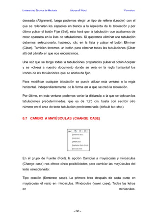 Universidad Técnica de Machala Microsoft Word Formatos 
deseada (Alignment), luego podemos elegir un tipo de relleno (Leader) con el 
que se rellenarán los espacios en blanco a la izquierda de la tabulación y por 
último pulsar el botón Fijar (Set), esto hará que la tabulación que acabamos de 
crear aparezca en la lista de tabulaciones. Si queremos eliminar una tabulación 
debemos seleccionarla, haciendo clic en la lista y pulsar el botón Eliminar 
(Clear). También tenemos un botón para eliminar todas las tabulaciones (Clear 
all) del párrafo en que nos encontramos. 
Una vez que se tenga todas la tabulaciones preparadas pulsar el botón Aceptar 
y se volverá a nuestro documento donde se verá en la regla horizontal los 
iconos de las tabulaciones que se acaba de fijar. 
Para modificar cualquier tabulación se puede utilizar esta ventana o la regla 
horizontal, independientemente de la forma en la que se creó la tabulación. 
Por último, en esta ventana podemos variar la distancia a la que se colocan las 
tabulaciones predeterminadas, que es de 1,25 cm. basta con escribir otro 
número en el área de texto tabulación predeterminada (default tab stop). 
6.7 CAMBIO A MAYÚSCULAS (CHANGE CASE) 
En el grupo de Fuente (Font), la opción Cambiar a mayúsculas y minúsculas 
(Change case) nos ofrece cinco posibilidades para cambiar las mayúsculas del 
texto seleccionado: 
Tipo oración (Sentence case). La primera letra después de cada punto en 
mayúsculas el resto en minúsculas. Minúsculas (lower case). Todas las letras 
en minúsculas. 
- 68 - 
 