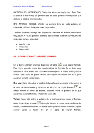 Universidad Técnica de Machala Microsoft Word Formatos 
MAYÚSCULAS (UPPERCASE). Todas las letras en mayúsculas. Tipo Título 
(Capitalize Each Word). La primera letra de cada palabra en mayúscula y el 
resto de la palabra en minúsculas. 
tIPO iNVERSO (tOOGLE cASE). La primera letra de cada palabra en 
minúscula y el resto de la palabra en mayúsculas 
También podemos manejar las mayúsculas mediante el teclado presionando 
Mayúsculas + F3, las palabras del texto seleccionado cambian alternativamente 
de las tres formas, siguientes: 
- 69 - 
 MAYÚSCULAS. 
 minúsculas. 
 Tipo oración. 
6.8 COPIAR FORMATO (FORMAT PAINTER) 
En la barra estándar tenemos disponible el icono para copiar formato. 
Este icono permite copiar las características de formato de un texto para 
aplicarlas a otros textos, solo copia el formato dejando el propio texto igual que 
estaba. Este icono se puede utilizar para copiar un formato una vez o para 
copiar un formato varias veces. 
Una vez: Hacer clic sobre la palabra de la cual queremos copiar el formato, ir a 
la barra de herramientas y hacer clic en el icono de copiar formato el 
cursor tomará la forma de brocha, colocarlo sobre la palabra en la que 
queremos copiar el formato, y hacer clic sobre ella. 
Varias: Hacer clic sobre la palabra de la cual queremos copiar el formato, 
hacer doble clic en el icono de copiar formato el cursor tomará la forma de 
brocha, a continuación hacer clic sobre tantas palabras como se desee, y para 
acabar volver a hacer clic en el icono de copiar formato. 
 