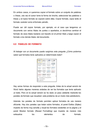 Universidad Técnica de Machala Microsoft Word Formatos 
En ambos casos, si queremos copiar el formato sobre un conjunto de palabras 
o líneas, una vez el cursor tome la forma de brocha, seleccionar las palabras o 
líneas y el nuevo formato se copiará sobre ellas. Copiar formato, copia tanto el 
formato carácter como el formato párrafo. 
Puede ser útil copiar formato, por ejemplo, en el caso que tengamos un 
documento con varios títulos de puntos o apartados, si decidimos cambiar el 
formato de esos títulos bastaría con hacerlo en el primer título y luego copiar el 
formato a los demás títulos del documento. 
- 70 - 
6.9 PANELES DE FORMATO 
Al trabajar con un documento puede surgirnos esta pregunta ¿Cómo podemos 
saber qué formatos tiene aplicados un determinado texto? 
Hay varias formas de responder a esta pregunta. Antes de la actual versión de 
Word había algunas maneras aisladas de ver los formatos que tenía aplicado 
un texto. Pero en la actual versión se ha dado un paso adelante mediante los 
paneles de formato que resuelven este problema de un modo más satisfactorio. 
Además los paneles de formato permiten aplicar formatos de una manera 
eficiente. Hay dos paneles que tratan sobre formatos, el panel Estilos (Styles) 
muestra de forma muy sencilla y visual los formatos existentes en la página y el 
panel Mostrar formato (Reveal Formatting) que muestra de manera más 
exhaustiva los elementos de formato. 
 