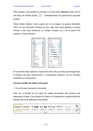 Universidad Técnica de Machala Microsoft Word Formatos 
Para acceder a los paneles de formato ir al menú Inicio (Home) y hacer clic en 
del Grupo de Estilos (Syles), inmediatamente nos aparecerá la siguiente 
ventana: 
Panel Estilos (Styles). Como puede ver en la imagen, se aprecia fácilmente 
cómo son los diferentes formatos ya que cada línea tiene aplicado el propio 
formato a que hace referencia. La imagen muestra con y sin la opción Pre 
visualizar ( Show Preview). 
En la primera línea aparece Limpiar todo (Clear All), que hace que desaparezca 
el formato del texto seleccionado, a continuación podemos ver los formatos 
existentes en el documento 
Formas sencillas de utilizar este panel 
1. Ver el formato de nuestro documento. 
Para ver el formato en una parte de nuestro documento sólo tenemos que 
seleccionar el texto y en el panel de Estilos se visualizará las características de 
formato que se ha aplicado a ese párrafo. 
- 71 - 
 