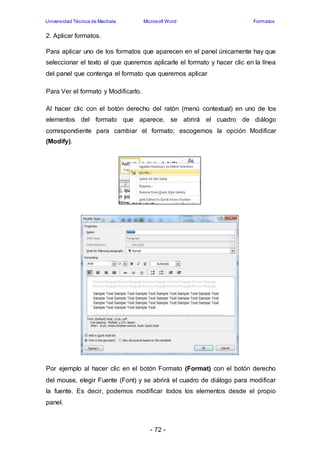 Universidad Técnica de Machala Microsoft Word Formatos 
- 72 - 
2. Aplicar formatos. 
Para aplicar uno de los formatos que aparecen en el panel únicamente hay que 
seleccionar el texto al que queremos aplicarle el formato y hacer clic en la línea 
del panel que contenga el formato que queremos aplicar 
Para Ver el formato y Modificarlo. 
Al hacer clic con el botón derecho del ratón (menú contextual) en uno de los 
elementos del formato que aparece, se abrirá el cuadro de diálogo 
correspondiente para cambiar el formato; escogemos la opción Modificar 
(Modify). 
Por ejemplo al hacer clic en el botón Formato (Format) con el botón derecho 
del mouse, elegir Fuente (Font) y se abrirá el cuadro de diálogo para modificar 
la fuente. Es decir, podemos modificar todos los elementos desde el propio 
panel. 
 