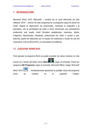 Universidad Técnica de Machala Microsoft Word Introducción 
- 1 - 
1 INTRODUCCIÓN 
Microsoft Word 2010 (Microsoft - nombre de la casa fabricante de este 
software, 2010 – versión de este programa) es un programa capaz de asistir de 
modo integral la elaboración de documentos, revisando la ortografía y la 
gramática, con la posibilidad de darle a dicho documento una presentación 
profesional que puede incluir formatos establecidos, columnas, tablas, 
imágenes, hipervínculos, hipertexto, grabaciones de video o sonido y que, 
además, puede ser elaborado por un equipo de redactores a través de una red 
corporativa. Eso es Word 2010, un procesador de palabras. 
1.1 EJECUTAR WORD 2010 
Para ejecutar el programa Word se puede proceder de varias maneras, la más 
común es a través del botón Inicio (Start) , luego el comando Todos los 
programs (All Programs), luego el comando Microsoft Office y luego Microsoft 
Word 2010 . Inmediatamente aparecerá la pantalla inicial del programa 
como se muestra en la siguiente imagen. 
 