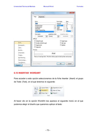 Universidad Técnica de Machala Microsoft Word Formatos 
- 73 - 
6.10 INSERTAR WORDART 
Para acceder a esta opción seleccionamos de la ficha Insertar (Insert) el grupo 
de Texto (Text), en el que tenemos lo siguiente: 
Al hacer clic en la opción WordArt nos aparece el siguiente menú en el que 
podemos elegir el diseño que queremos aplicar al texto: 
 