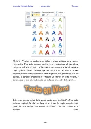 Universidad Técnica de Machala Microsoft Word Formatos 
Mediante WordArt se pueden crear títulos y rótulos vistosos para nuestros 
documentos. Para esto tenemos que introducir o seleccionar el texto al que 
queremos aplicarle un estilo de WordArt y automáticamente Word creará un 
objeto gráfico WordArt. Observar que una vez aplicado WordArt a un texto 
dejamos de tener texto y pasamos a tener un gráfico, esto quiere decir que, por 
ejemplo, el corrector ortográfico no detectará un error en un texto WordArt, y 
también que el texto WordArt seguirá las reglas de alineación de los gráficos. 
Este es un ejemplo rápido de lo que se puede hacer con WordArt. Para poder 
editar un objeto de WordArt, se da un clic en el área del objeto, apareciendo de 
pronto la barra de opciones Format del WordArt, como se muestra en la 
siguiente figura: 
- 74 - 
 