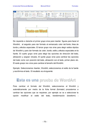 Universidad Técnica de Machala Microsoft Word Formatos 
De izquierda a derecha el primer grupo sirve para insertar figuras para hacer el 
WordArt, el segundo para dar formato al enmarcado color del fondo, línea de 
borde y efectos especiales. El tercer grupo nos sirve para elegir estilos rápidos 
de WordArt y para dar formato de color, borde, estilo y efectos especiales en la 
fuente. El cuarto grupo sirve para elegir las opciones de dirección del texto, 
alineación y asignar vínculos. El quinto grupo sirve para cambiar las opciones 
del texto como son posición del texto, alineación con el texto, primer plano etc. 
El sexto gruipo nos sirve para cambiar el tamaño del WordArt. 
Ejemplo: Seleccionamos Insertar, WordArt, seleccionamos el estilo de la fuente 
y escribimos el texto. El resultado es el siguiente: 
Para cambiar el formato del WordArt, seleccionamos el WordArt y 
automáticamente por medio de la ficha format (formatar) procedemos a 
cambiar las opciones que se requieran, por ejemplo se va a seleccionar la 
opción modificar el estilo del texto, transformación (transform) : 
- 75 - 
 