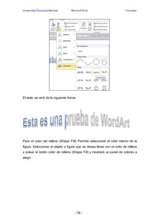 Universidad Técnica de Machala Microsoft Word Formatos 
El texto se verá de la siguiente forma: 
Para el color del relleno (Shape Fill): Permite seleccionar el color interior de la 
figura. Seleccionar el objeto o figura que se desea llenar con un color de relleno 
y pulsar el botón color de relleno (Shape Fill) y mostrará un panel de colores a 
elegir. 
- 76 - 
 