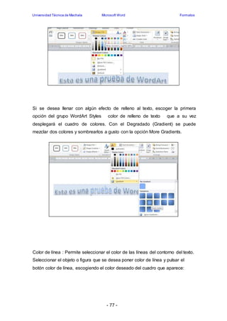 Universidad Técnica de Machala Microsoft Word Formatos 
Si se desea llenar con algún efecto de relleno al texto, escoger la primera 
opción del grupo WordArt Styles color de relleno de texto que a su vez 
desplegará el cuadro de colores. Con el Degradado (Gradient) se puede 
mezclar dos colores y sombrearlos a gusto con la opción More Gradients. 
Color de línea : Permite seleccionar el color de las líneas del contorno del texto. 
Seleccionar el objeto o figura que se desea poner color de línea y pulsar el 
botón color de línea, escogiendo el color deseado del cuadro que aparece: 
- 77 - 
 