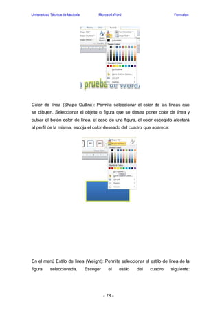 Universidad Técnica de Machala Microsoft Word Formatos 
Color de línea (Shape Outline): Permite seleccionar el color de las líneas que 
se dibujen. Seleccionar el objeto o figura que se desea poner color de línea y 
pulsar el botón color de línea, el caso de una figura, el color escogido afectará 
al perfil de la misma, escoja el color deseado del cuadro que aparece: 
En el menú Estilo de línea (Weight): Permite seleccionar el estilo de línea de la 
figura seleccionada. Escoger el estilo del cuadro siguiente: 
- 78 - 
 