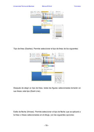 Universidad Técnica de Machala Microsoft Word Formatos 
Tipo de línea (Dashes): Permite seleccionar el tipo de línea de los siguientes: 
Después de elegir un tipo de línea, todas las figuras seleccionadas tomarán en 
sus líneas este tipo (Dash Line). 
Estilo de flecha (Arrows): Permite seleccionar el tipo de flecha que se aplicará a 
la línea o líneas seleccionadas en el dibujo, con las siguientes opciones: 
- 79 - 
 